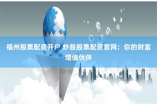 福州股票配资开户 炒股股票配资官网：你的财富增值伙伴