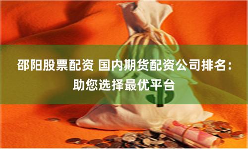 邵阳股票配资 国内期货配资公司排名：助您选择最优平台