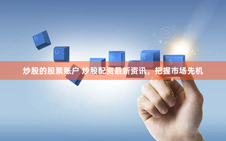 炒股的股票账户 炒股配资最新资讯，把握市场先机