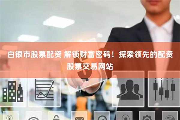 白银市股票配资 解锁财富密码！探索领先的配资股票交易网站