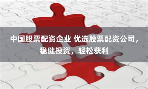 中国股票配资企业 优选股票配资公司，稳健投资，轻松获利