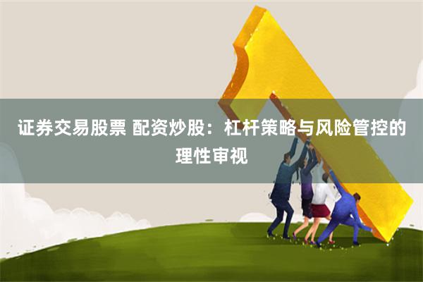 证券交易股票 配资炒股：杠杆策略与风险管控的理性审视