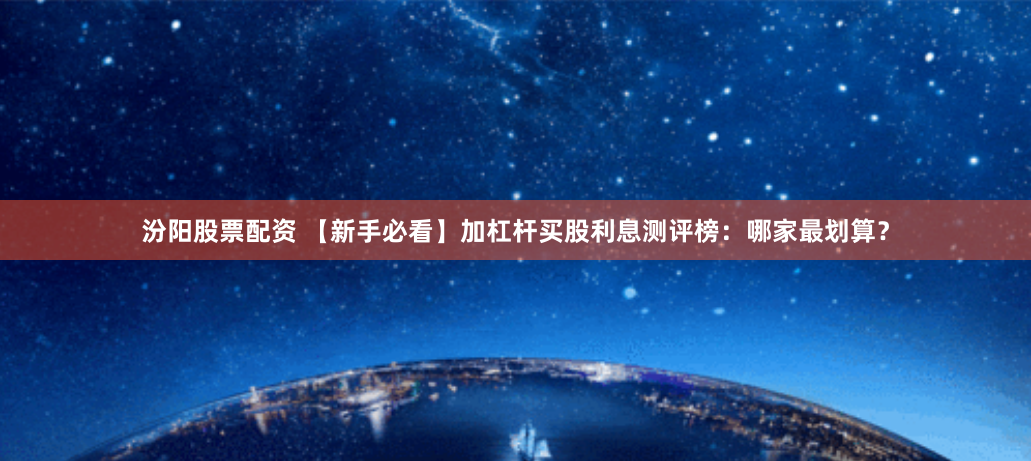 汾阳股票配资 【新手必看】加杠杆买股利息测评榜：哪家最划算？